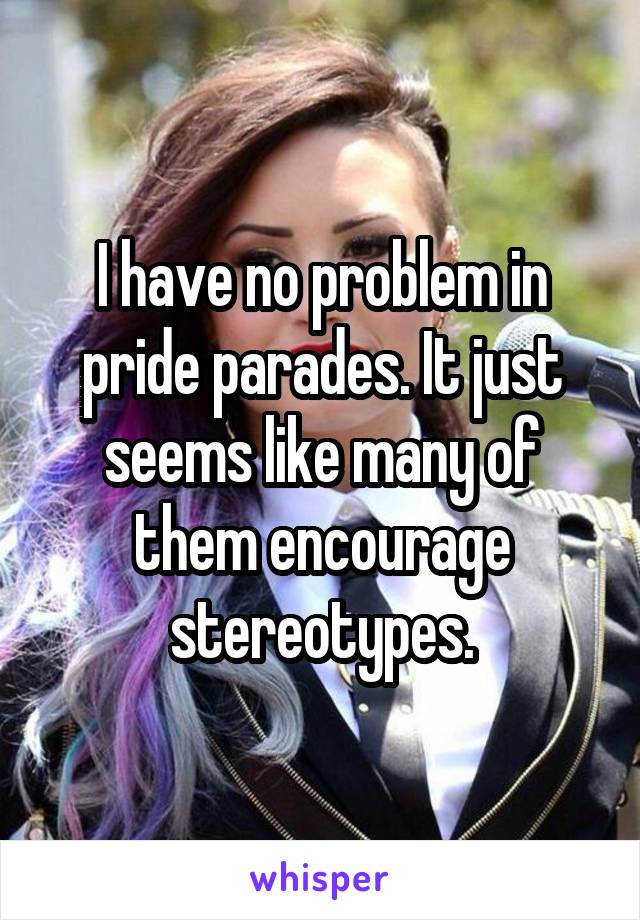 I have no problem in pride parades. It just seems like many of them encourage stereotypes.