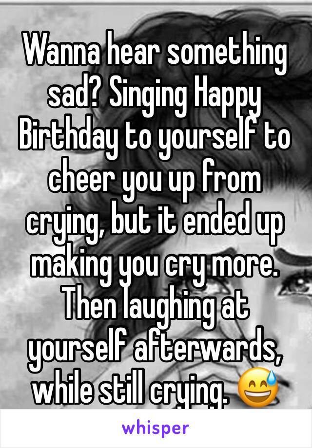 Wanna hear something sad? Singing Happy Birthday to yourself to cheer you up from crying, but it ended up making you cry more. Then laughing at yourself afterwards, while still crying. 😅