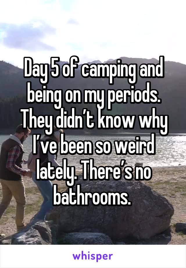 Day 5 of camping and being on my periods. They didn’t know why I’ve been so weird lately. There’s no bathrooms. 