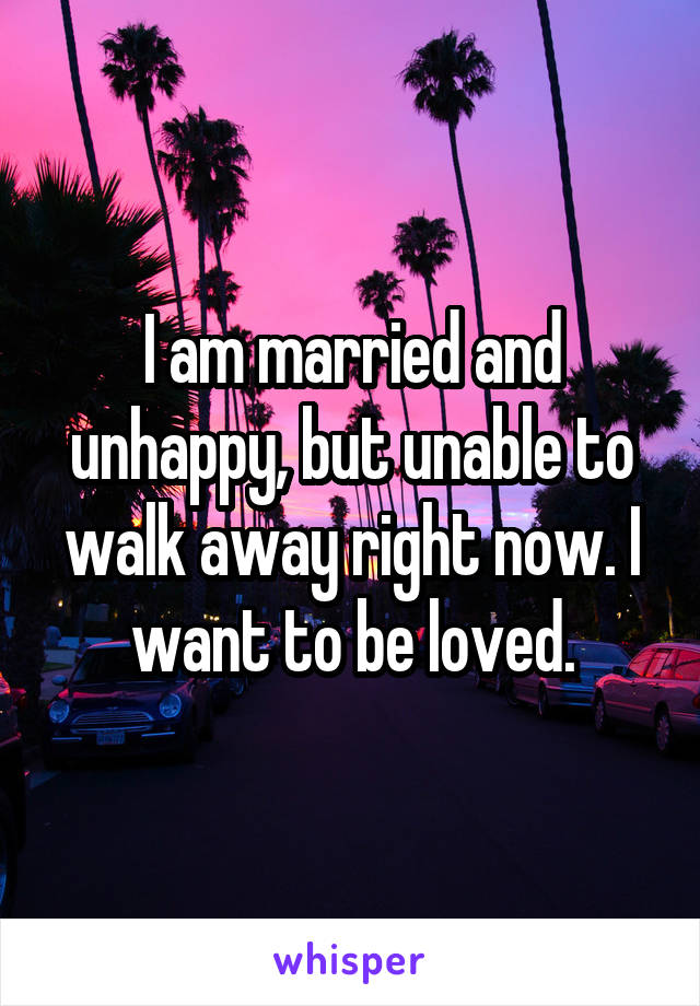 I am married and unhappy, but unable to walk away right now. I want to be loved.
