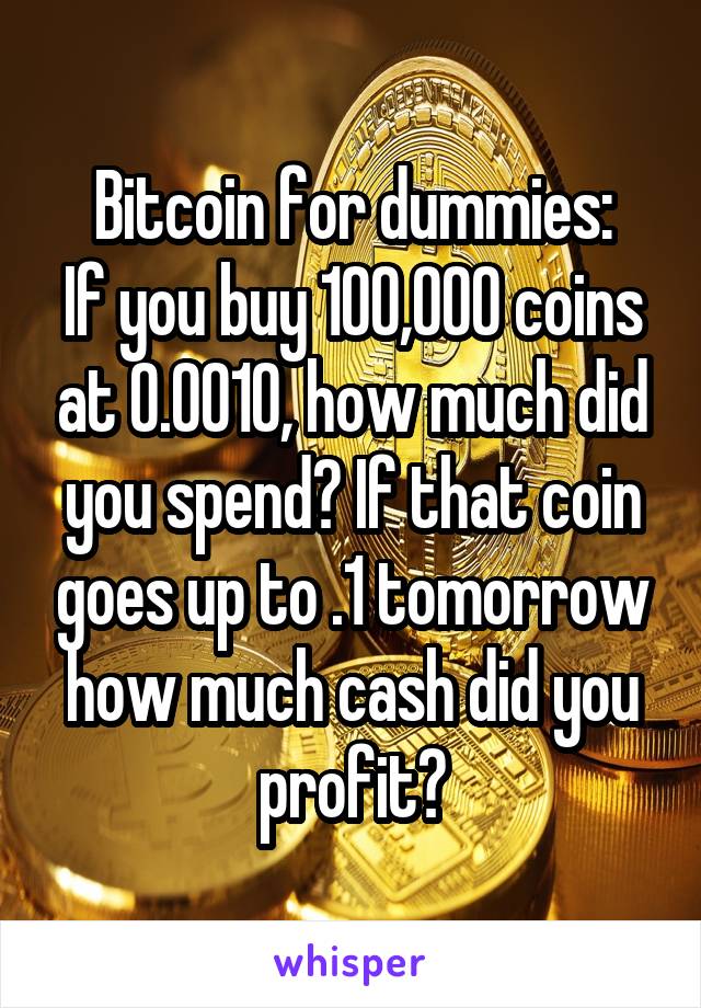 Bitcoin for dummies:
If you buy 100,000 coins at 0.0010, how much did you spend? If that coin goes up to .1 tomorrow how much cash did you profit?