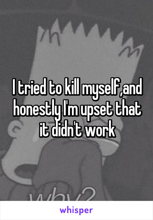 I tried to kill myself,and honestly I'm upset that it didn't work