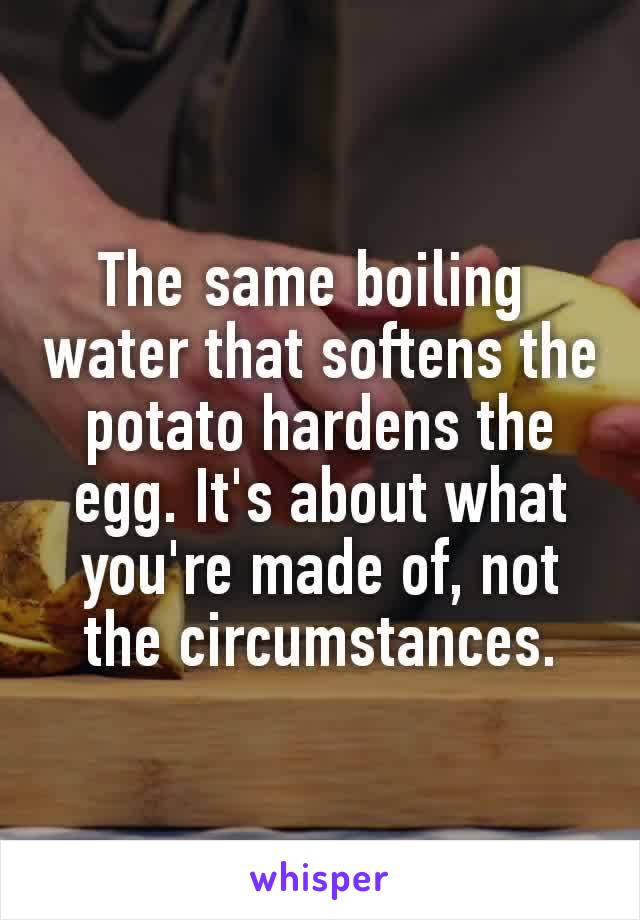 The same boiling 
water that softens the potato hardens the egg. It's about what you're made of, not the circumstances.