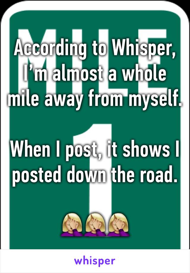 According to Whisper,
I’m almost a whole mile away from myself. 

When I post, it shows I posted down the road. 

🤦🏼‍♀️🤦🏼‍♀️🤦🏼‍♀️