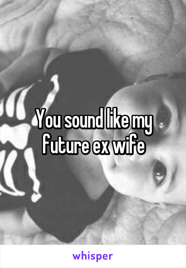 You sound like my future ex wife