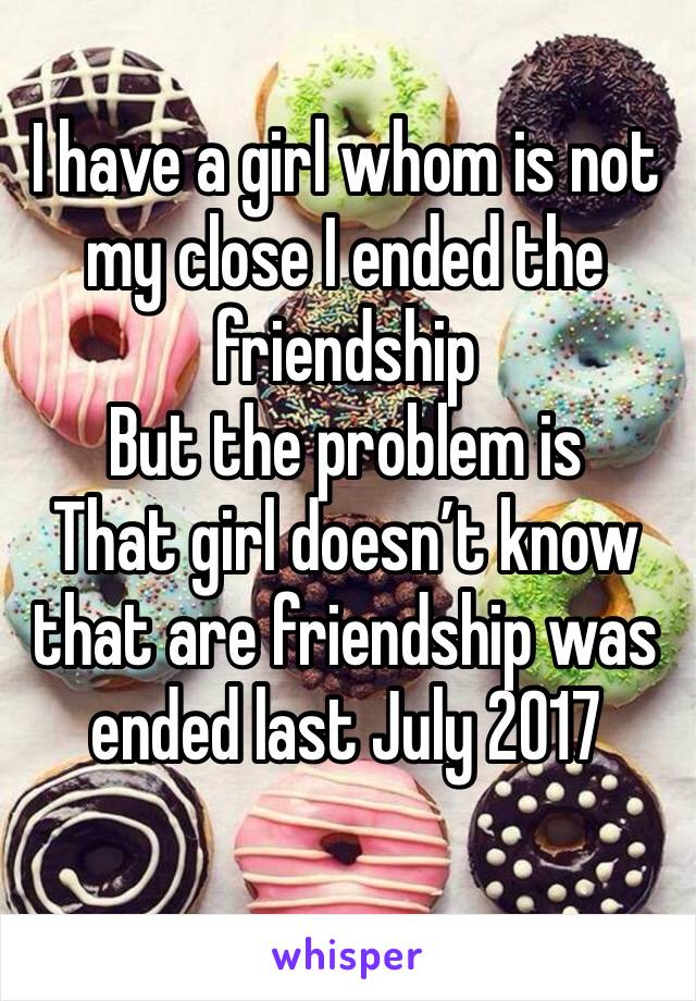 I have a girl whom is not my close I ended the friendship 
But the problem is 
That girl doesn’t know that are friendship was ended last July 2017
