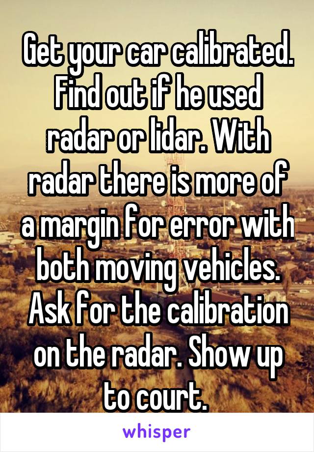 Get your car calibrated. Find out if he used radar or lidar. With radar there is more of a margin for error with both moving vehicles. Ask for the calibration on the radar. Show up to court. 