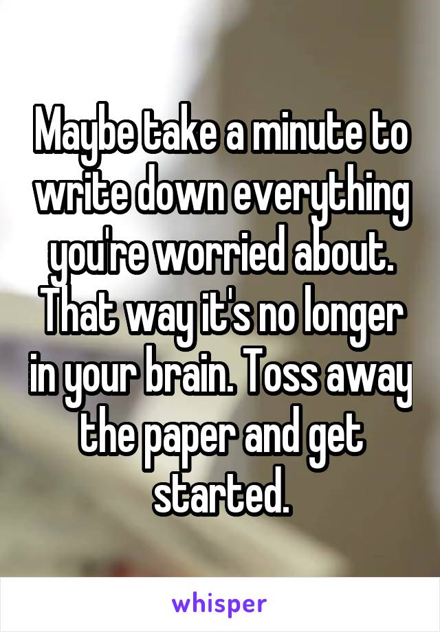 Maybe take a minute to write down everything you're worried about. That way it's no longer in your brain. Toss away the paper and get started.