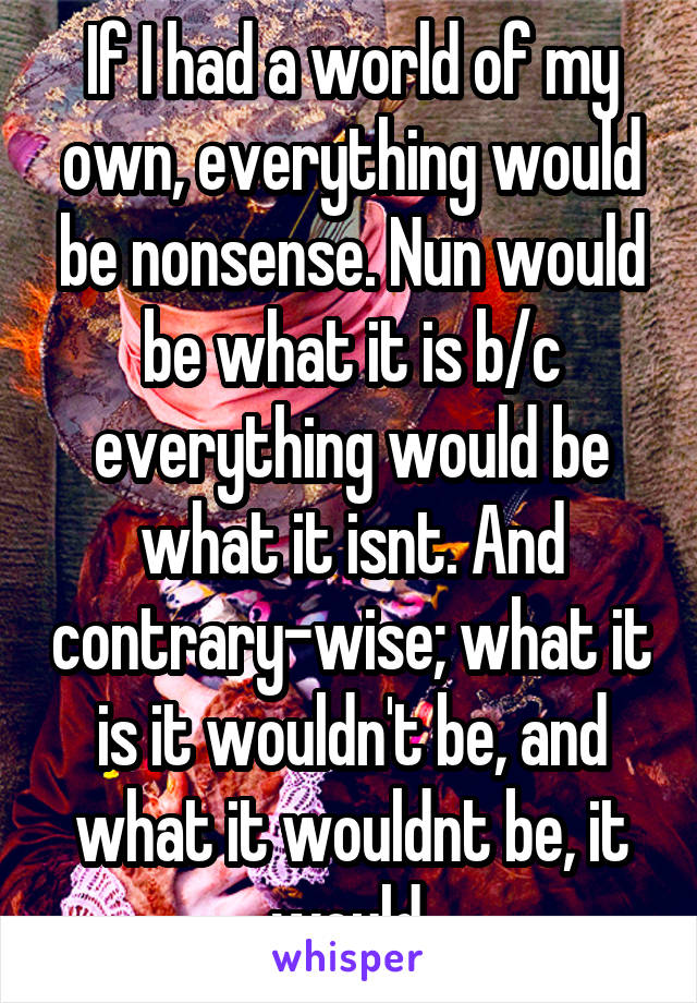 If I had a world of my own, everything would be nonsense. Nun would be what it is b/c everything would be what it isnt. And contrary-wise; what it is it wouldn't be, and what it wouldnt be, it would.