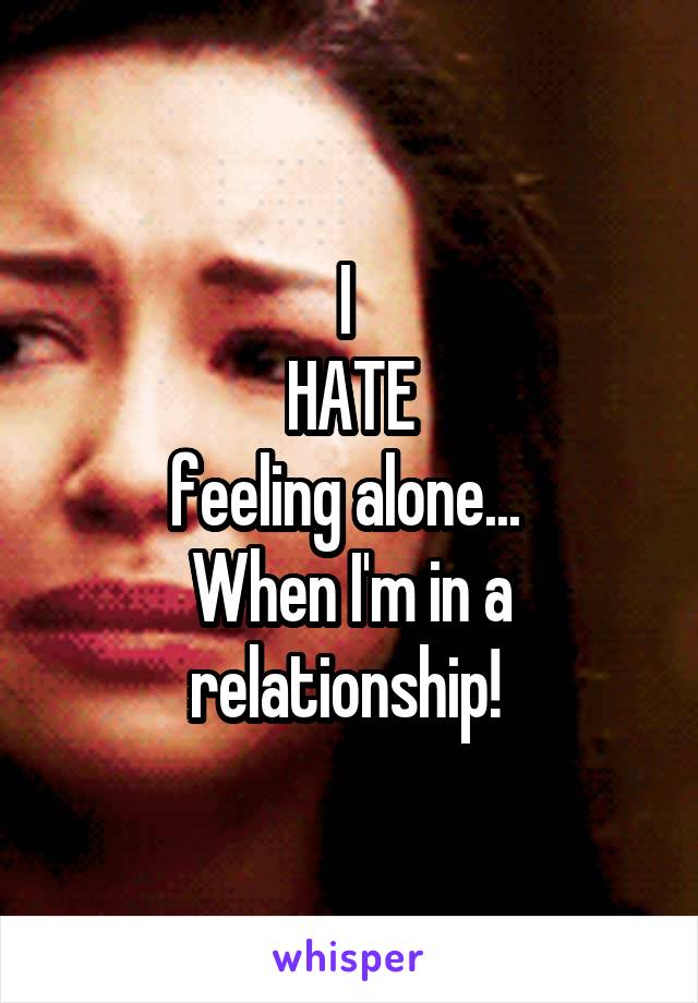 I 
HATE
feeling alone... 
When I'm in a relationship! 