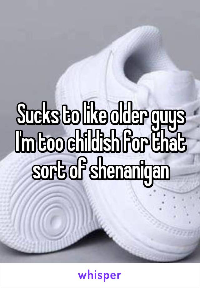 Sucks to like older guys I'm too childish for that sort of shenanigan