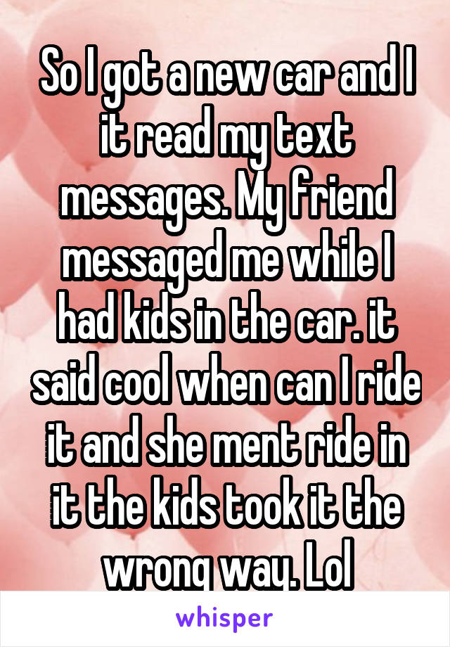 So I got a new car and I it read my text messages. My friend messaged me while I had kids in the car. it said cool when can I ride it and she ment ride in it the kids took it the wrong way. Lol