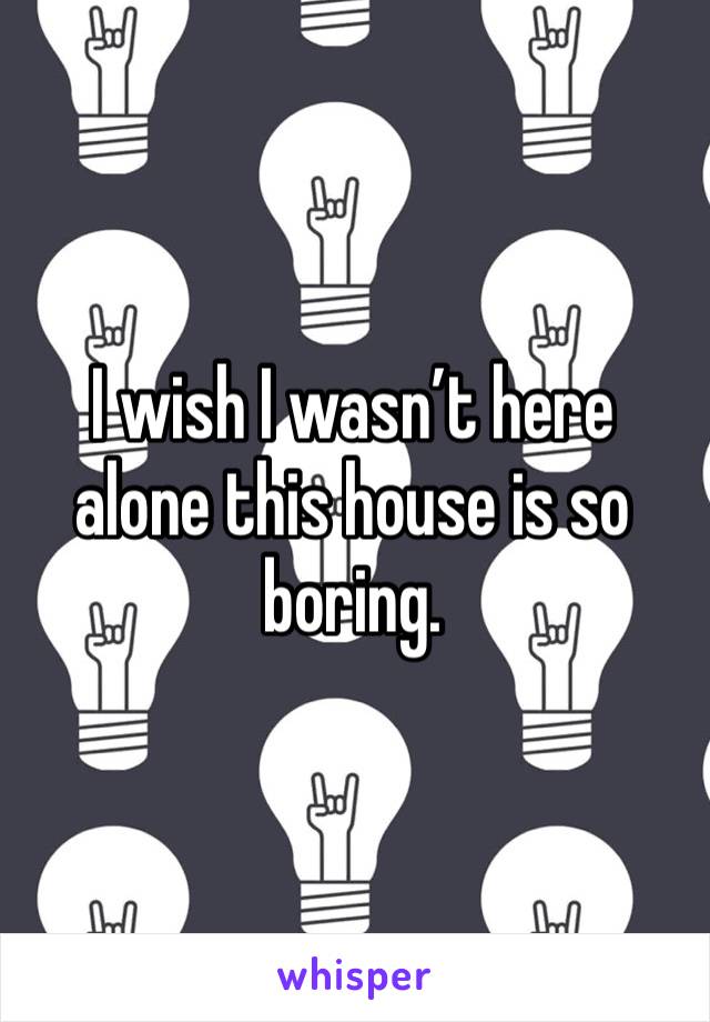I wish I wasn’t here alone this house is so boring. 