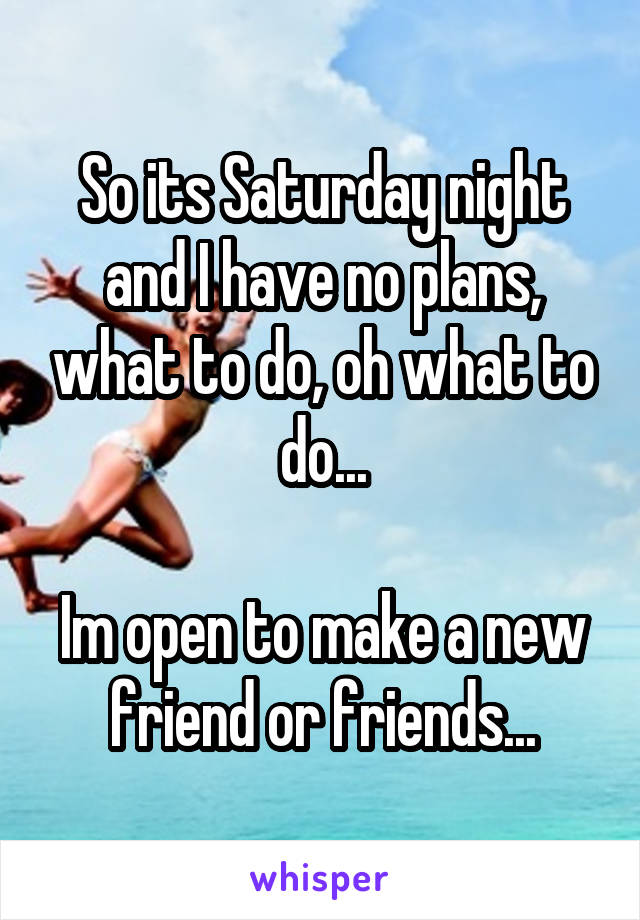 So its Saturday night and I have no plans, what to do, oh what to do...

Im open to make a new friend or friends...