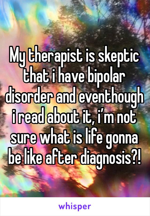 My therapist is skeptic that i have bipolar disorder and eventhough i read about it, i’m not sure what is life gonna be like after diagnosis?!