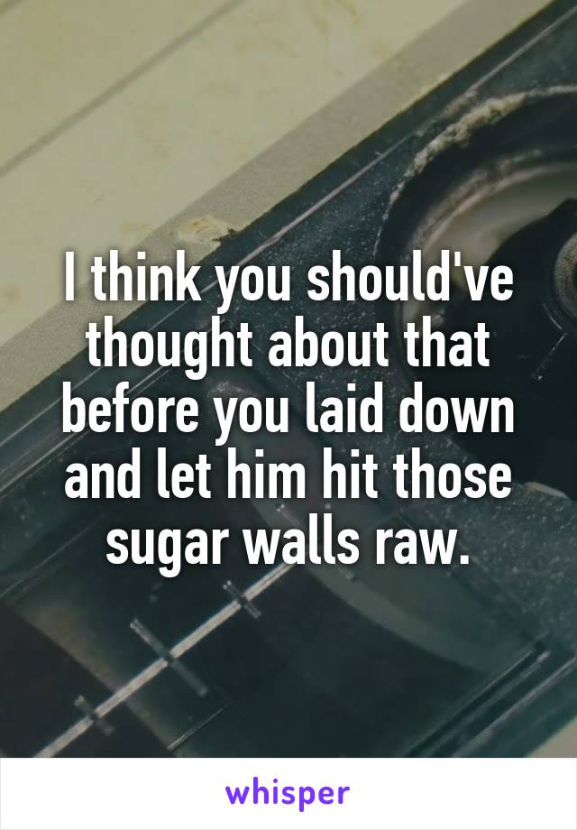I think you should've thought about that before you laid down and let him hit those sugar walls raw.
