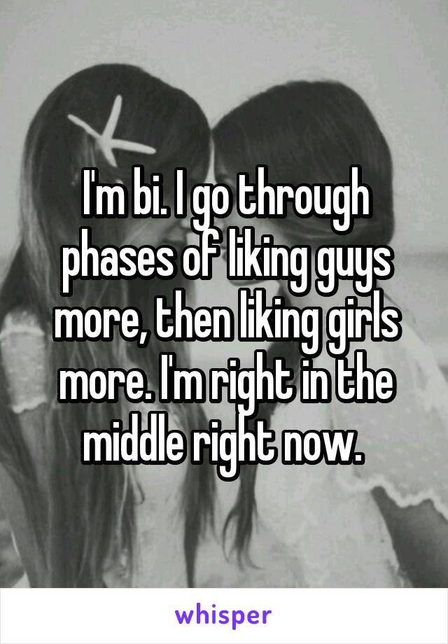 I'm bi. I go through phases of liking guys more, then liking girls more. I'm right in the middle right now. 