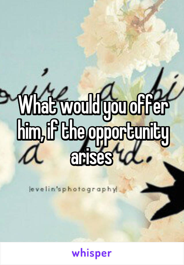 What would you offer him, if the opportunity arises 