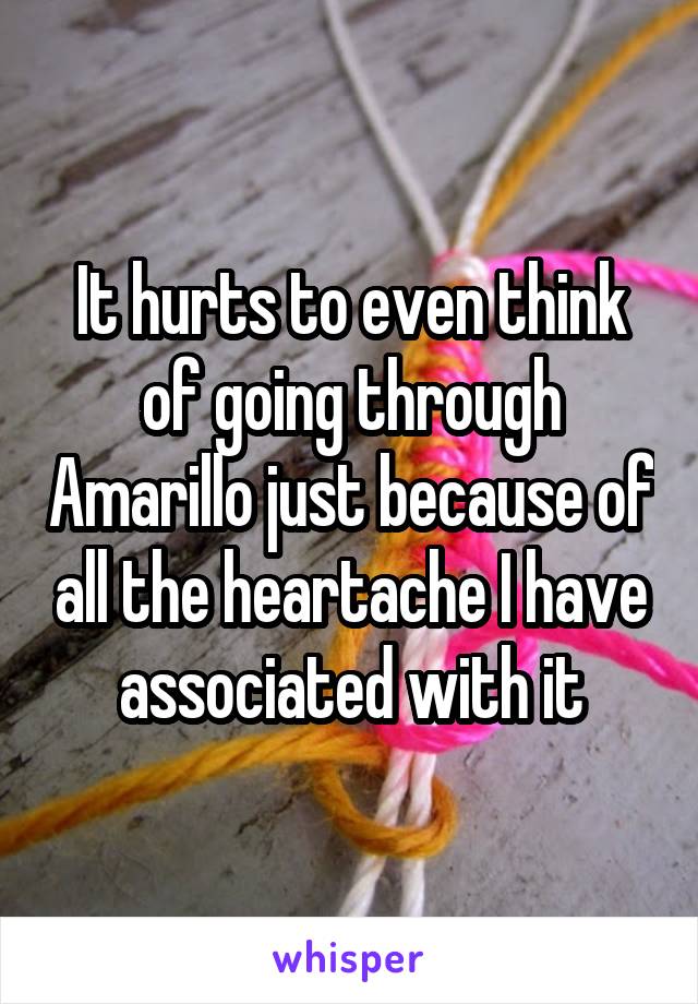 It hurts to even think of going through Amarillo just because of all the heartache I have associated with it