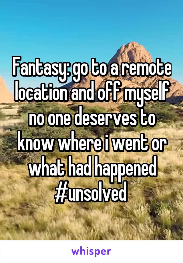 Fantasy: go to a remote location and off myself no one deserves to know where i went or what had happened #unsolved 