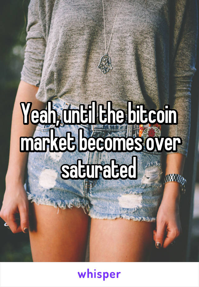 Yeah, until the bitcoin  market becomes over saturated 