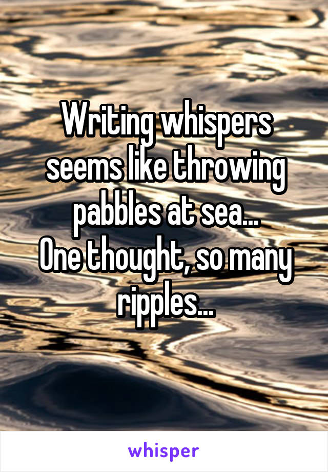 Writing whispers seems like throwing pabbles at sea...
One thought, so many ripples...
