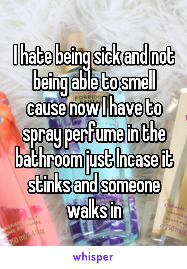 I hate being sick and not being able to smell cause now I have to spray perfume in the bathroom just Incase it stinks and someone walks in