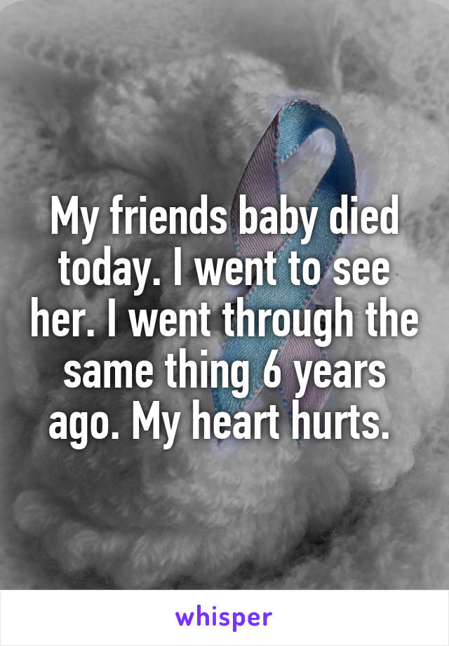 My friends baby died today. I went to see her. I went through the same thing 6 years ago. My heart hurts. 