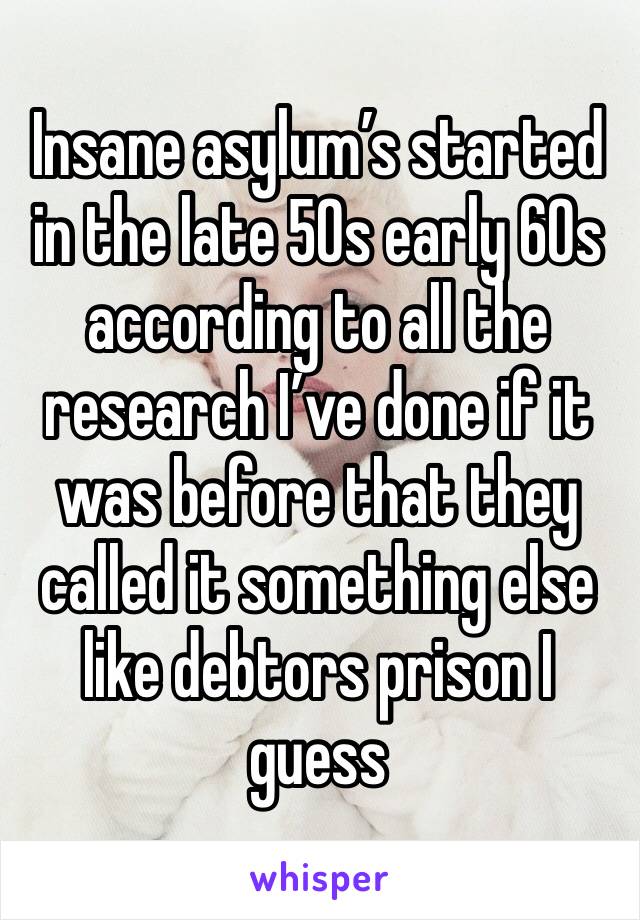 Insane asylum’s started in the late 50s early 60s according to all the research I’ve done if it was before that they called it something else like debtors prison I guess