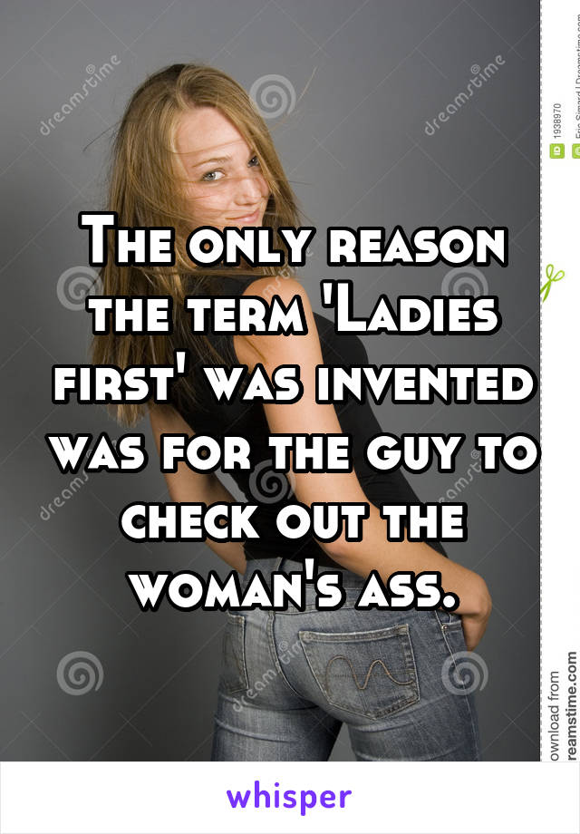 The only reason the term 'Ladies first' was invented was for the guy to check out the woman's ass.
