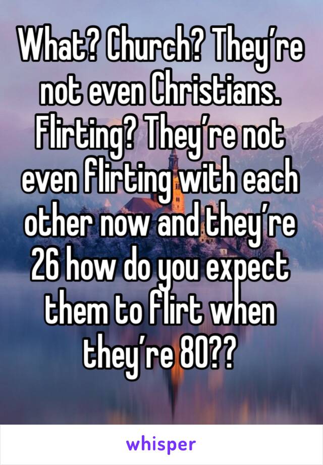 What? Church? They’re not even Christians. Flirting? They’re not even flirting with each other now and they’re 26 how do you expect them to flirt when they’re 80??