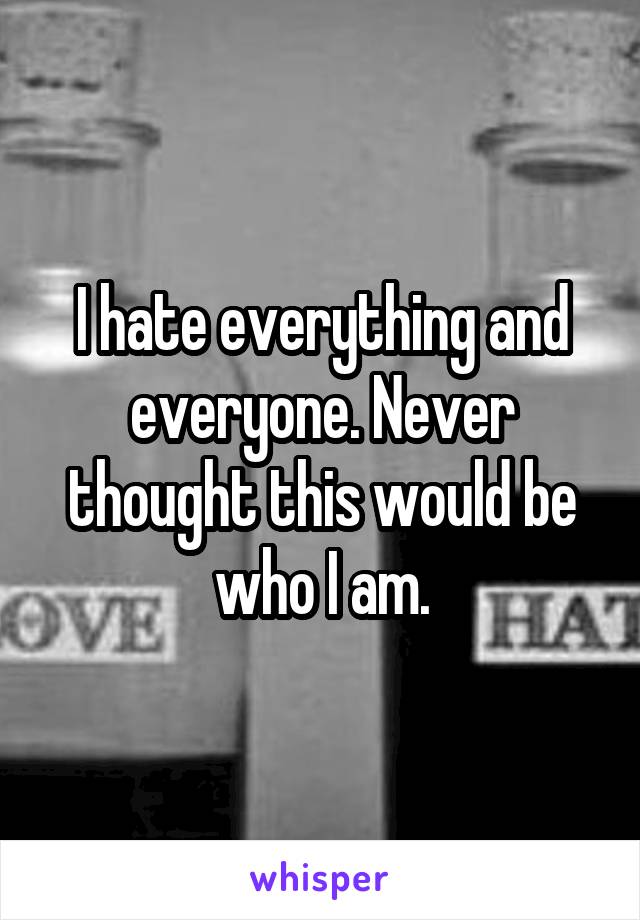 I hate everything and everyone. Never thought this would be who I am.