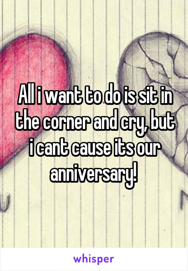 All i want to do is sit in the corner and cry, but i cant cause its our anniversary! 
