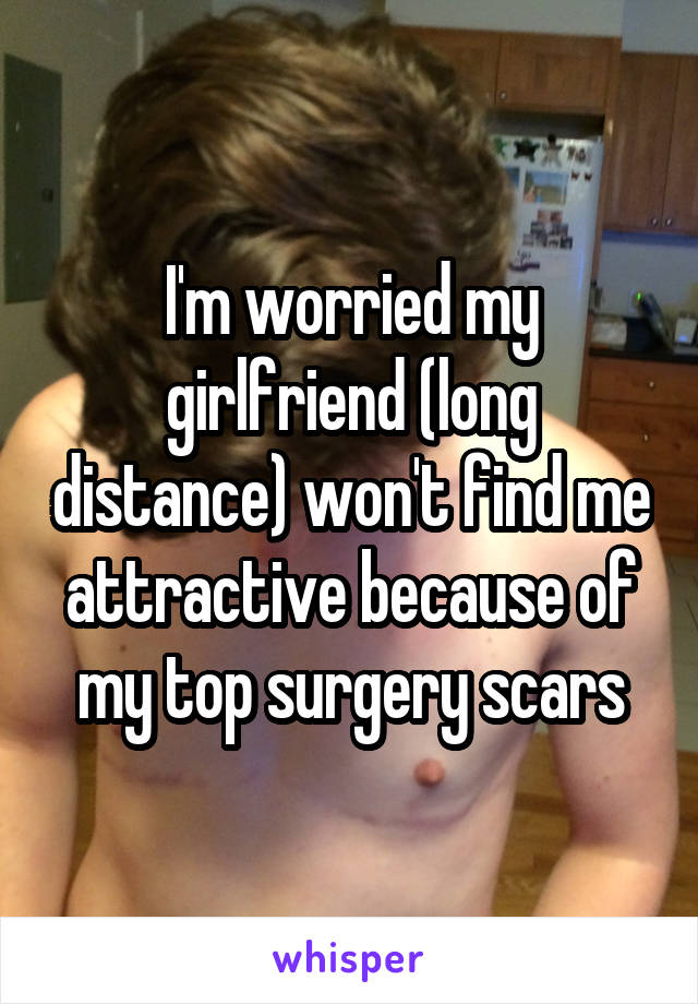 I'm worried my girlfriend (long distance) won't find me attractive because of my top surgery scars