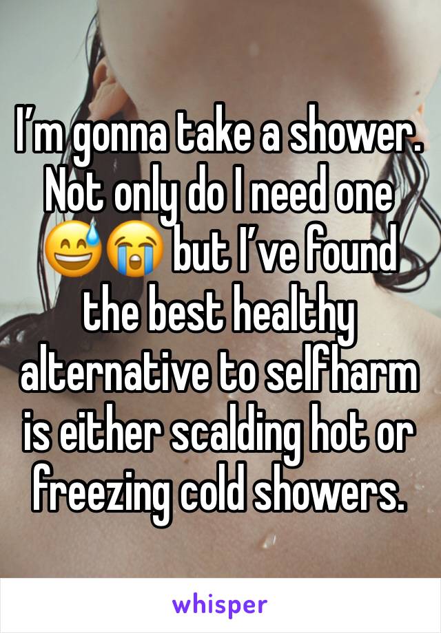 I’m gonna take a shower. Not only do I need one 😅😭 but I’ve found the best healthy alternative to selfharm is either scalding hot or freezing cold showers. 