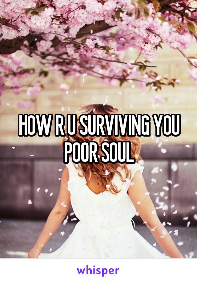 HOW R U SURVIVING YOU POOR SOUL