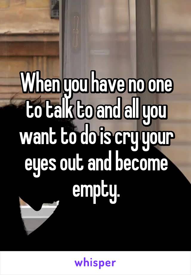 When you have no one to talk to and all you want to do is cry your eyes out and become empty.