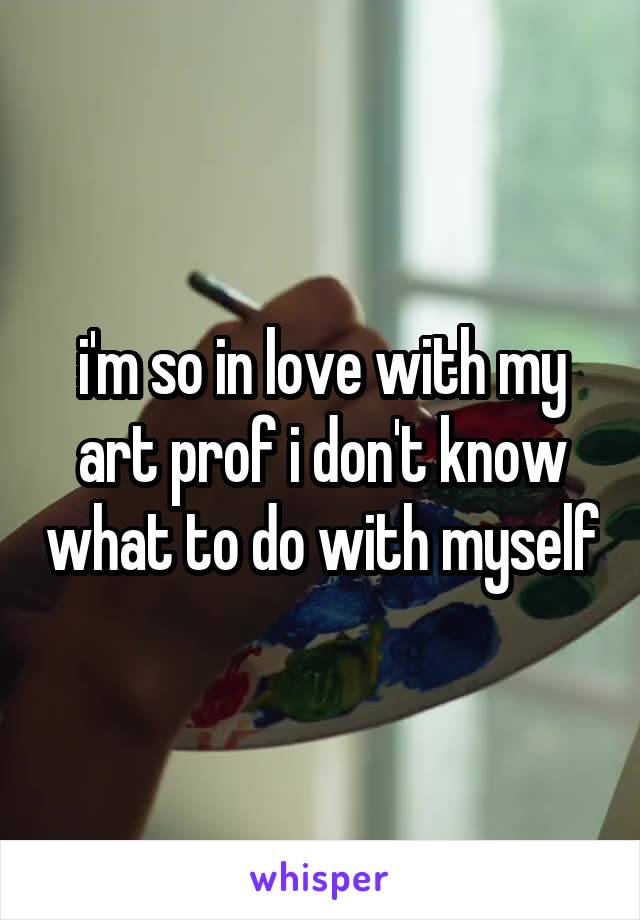 i'm so in love with my art prof i don't know what to do with myself