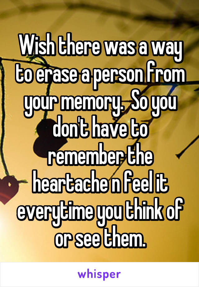 Wish there was a way to erase a person from your memory.  So you don't have to remember the heartache n feel it everytime you think of or see them.