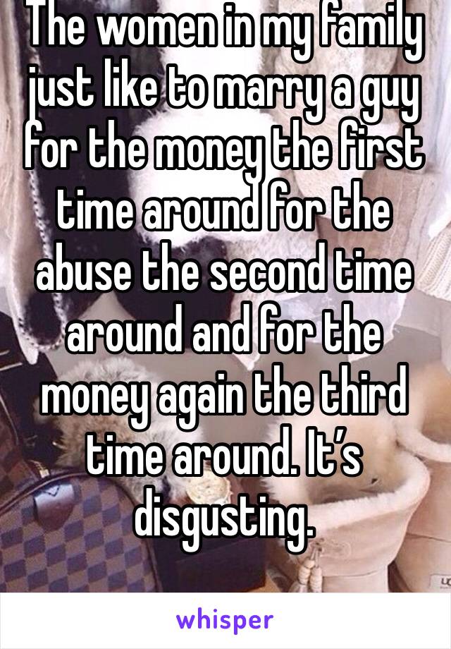 The women in my family just like to marry a guy for the money the first time around for the abuse the second time around and for the money again the third time around. It’s disgusting.