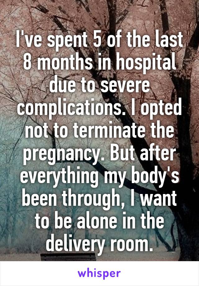 I've spent 5 of the last 8 months in hospital due to severe complications. I opted not to terminate the pregnancy. But after everything my body's been through, I want to be alone in the delivery room.