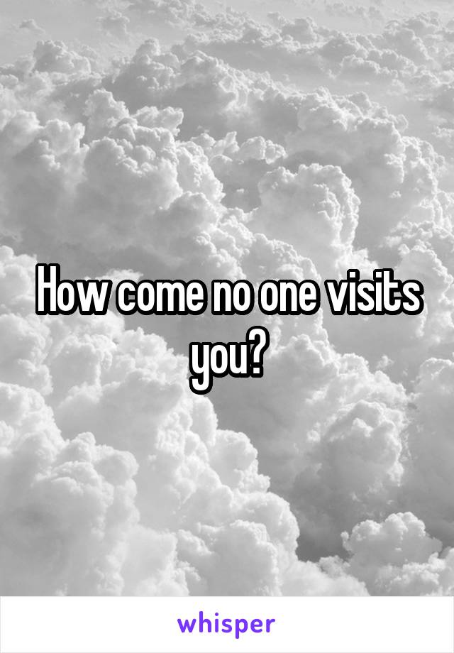 How come no one visits you?