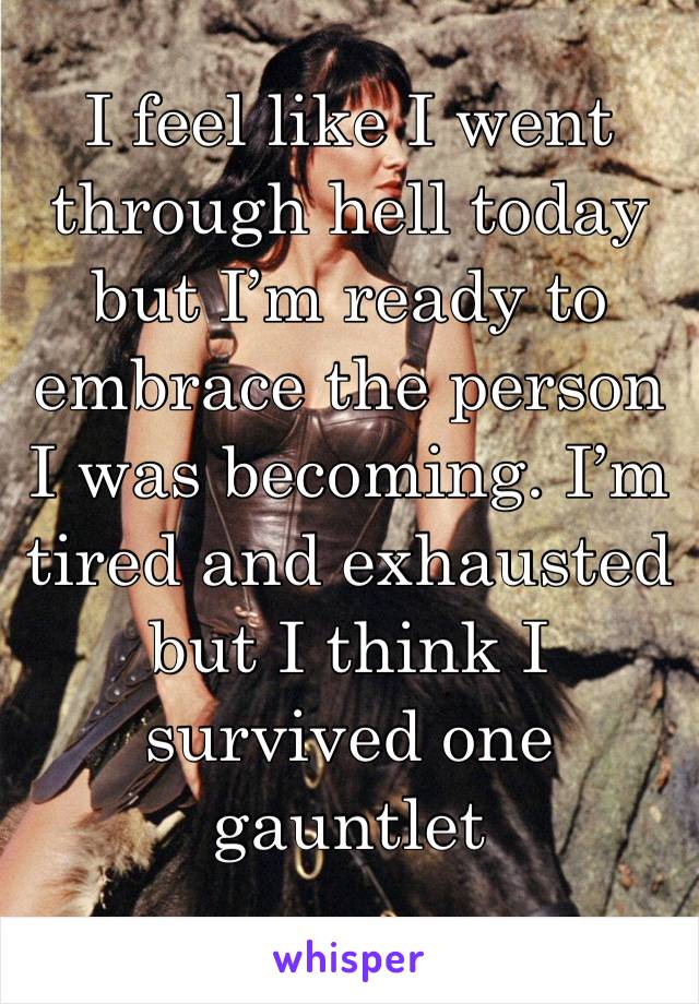 I feel like I went through hell today but I’m ready to embrace the person I was becoming. I’m tired and exhausted but I think I survived one gauntlet 