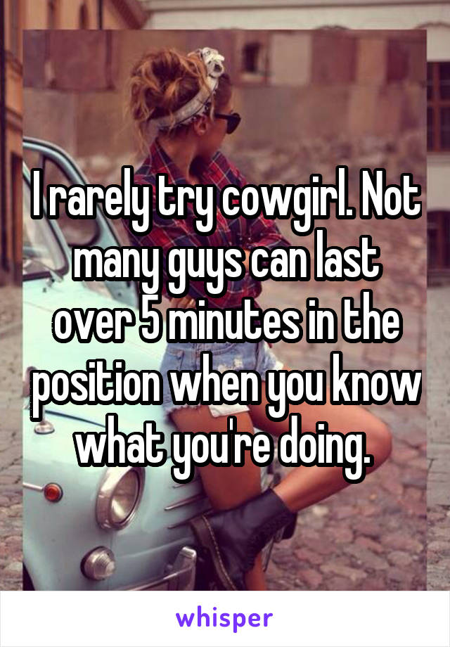 I rarely try cowgirl. Not many guys can last over 5 minutes in the position when you know what you're doing. 