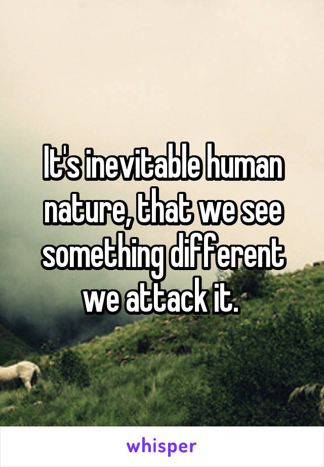It's inevitable human nature, that we see something different we attack it. 