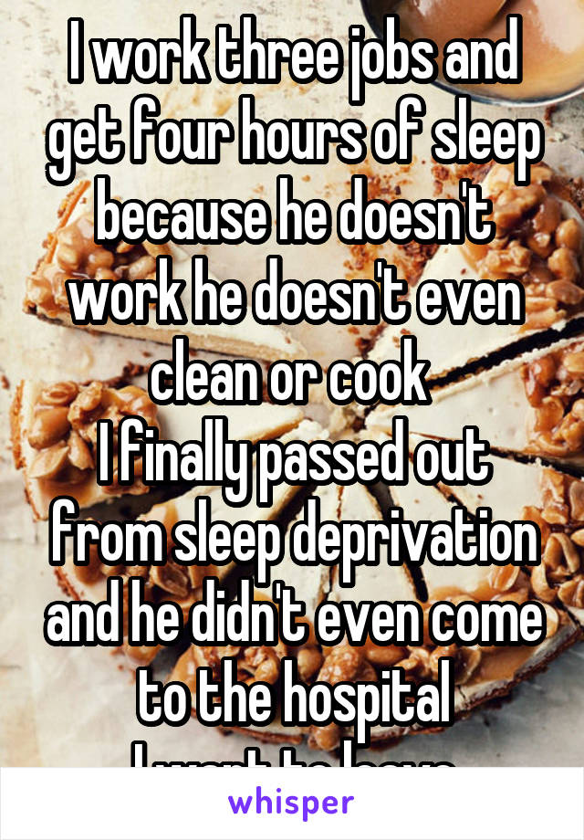 I work three jobs and get four hours of sleep because he doesn't work he doesn't even clean or cook 
I finally passed out from sleep deprivation and he didn't even come to the hospital
I want to leave
