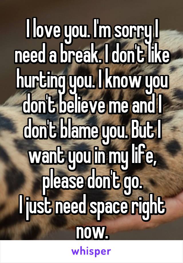 I love you. I'm sorry I need a break. I don't like hurting you. I know you don't believe me and I don't blame you. But I want you in my life, please don't go.
I just need space right now.