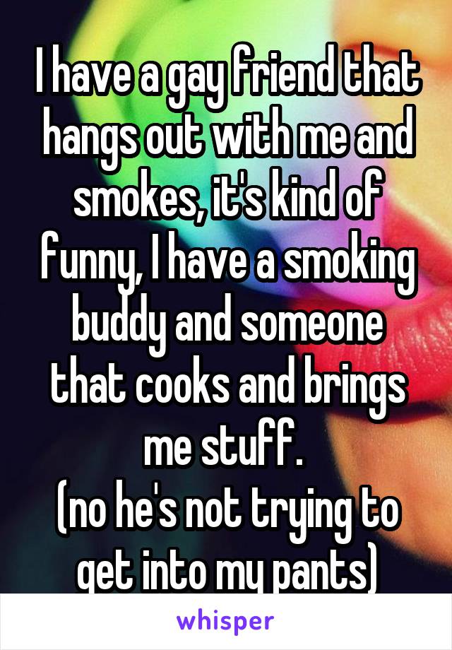 I have a gay friend that hangs out with me and smokes, it's kind of funny, I have a smoking buddy and someone that cooks and brings me stuff. 
(no he's not trying to get into my pants)