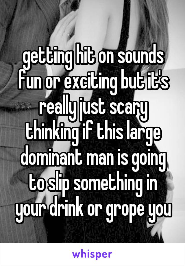 getting hit on sounds fun or exciting but it's really just scary thinking if this large dominant man is going to slip something in your drink or grope you