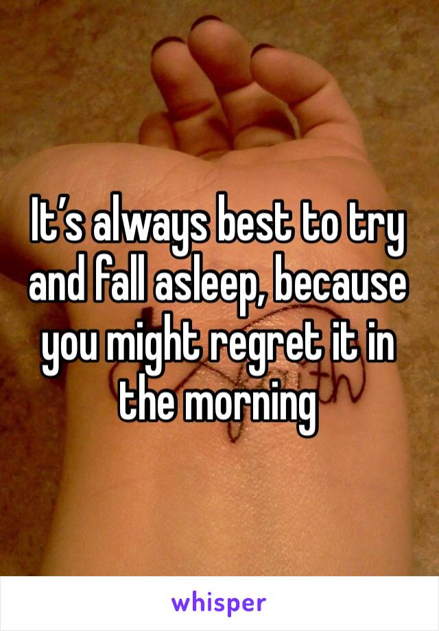 It’s always best to try and fall asleep, because you might regret it in the morning 